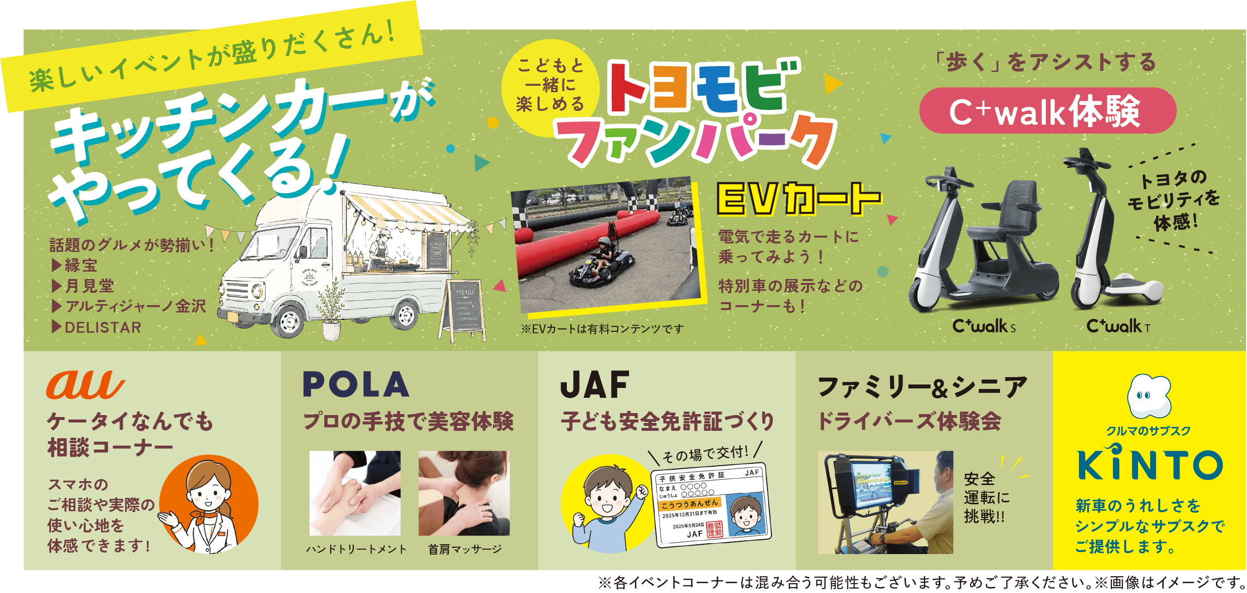 楽しいイベントが盛りだくさん！キッチンカーがやってくる！話題のグルメが勢揃い（縁宝／月見堂／アルティジャーノ金沢キッチンカー／DELISTAR）　こどもと一緒に楽しめるファンパーク EVカート（※有料コンテンツ）　「歩く」をアシストするC-walk体験（C+walk S・C+walk T）　au ケータイなんでも相談コーナー　POLA プロの手技で美容体験　JAF 子供安全免許証づくり　ファミリー＆シニア ドライバーズ体験会　クルマのサブスクKINTO　※各イベントコーナーは混み合う可能性もございます。予めご了承ください。※画像はイメージです。